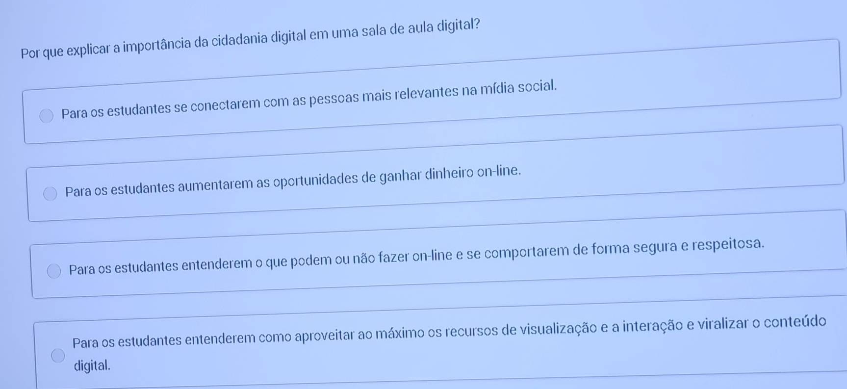 Por que explicar a importância da cidadania digital em uma sala de aula digital?
Para os estudantes se conectarem com as pessoas mais relevantes na mídia social.
Para os estudantes aumentarem as oportunidades de ganhar dinheiro on-line.
Para os estudantes entenderem o que podem ou não fazer on-line e se comportarem de forma segura e respeitosa.
Para os estudantes entenderem como aproveitar ao máximo os recursos de visualização e a interação e viralizar o conteúdo
digital.