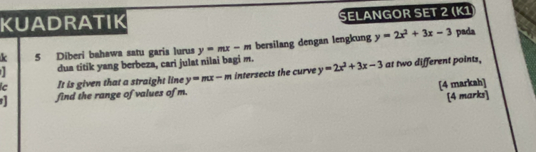 KUADRATIK 
SELANGOR SET 2 (K1 
k 5 Diberi bahawa satu garis lurus y=mx-m bersilang dengan lengkung y=2x^2+3x-3 pada 
dua titik yang berbeza, cari julat nilai bagi m. 
ic It is given that a straight line y=mx-m intersects the curve y=2x^2+3x-3 at two different points, 
[4 markah] 
find the range of values of m. 
[4 marks]