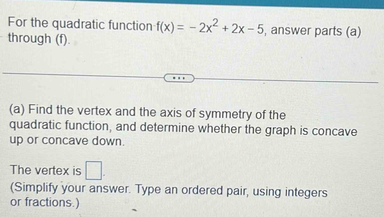 For the quadratic function f(x)=-2x^2+2x-5 , answer parts (a) 
through (f). 
(a) Find the vertex and the axis of symmetry of the 
quadratic function, and determine whether the graph is concave 
up or concave down. 
The vertex is □. 
(Simplify your answer. Type an ordered pair, using integers 
or fractions.)