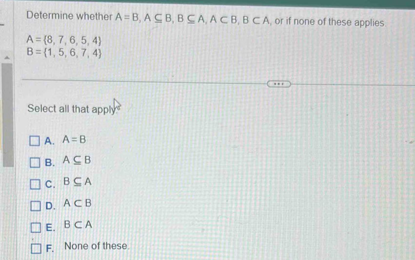 Determine whether A=B, A⊂eq B, B⊂eq A, A⊂ B, B⊂ A , or if none of these applies.
A= 8,7,6,5,4
B= 1,5,6,7,4. 
Select all that apply
A. A=B
B. A⊂eq B
C. B⊂eq A
D. A⊂ B
E. B⊂ A
F. None of these.