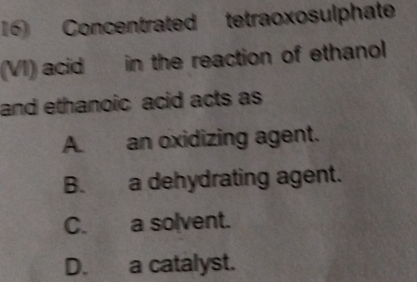 Concentrated tetraoxosulphate
(VI) acid in the reaction of ethanol
and ethanoic acid acts as
A. an oxidizing agent.
B. a dehydrating agent.
C. a solvent.
D. a catalyst.