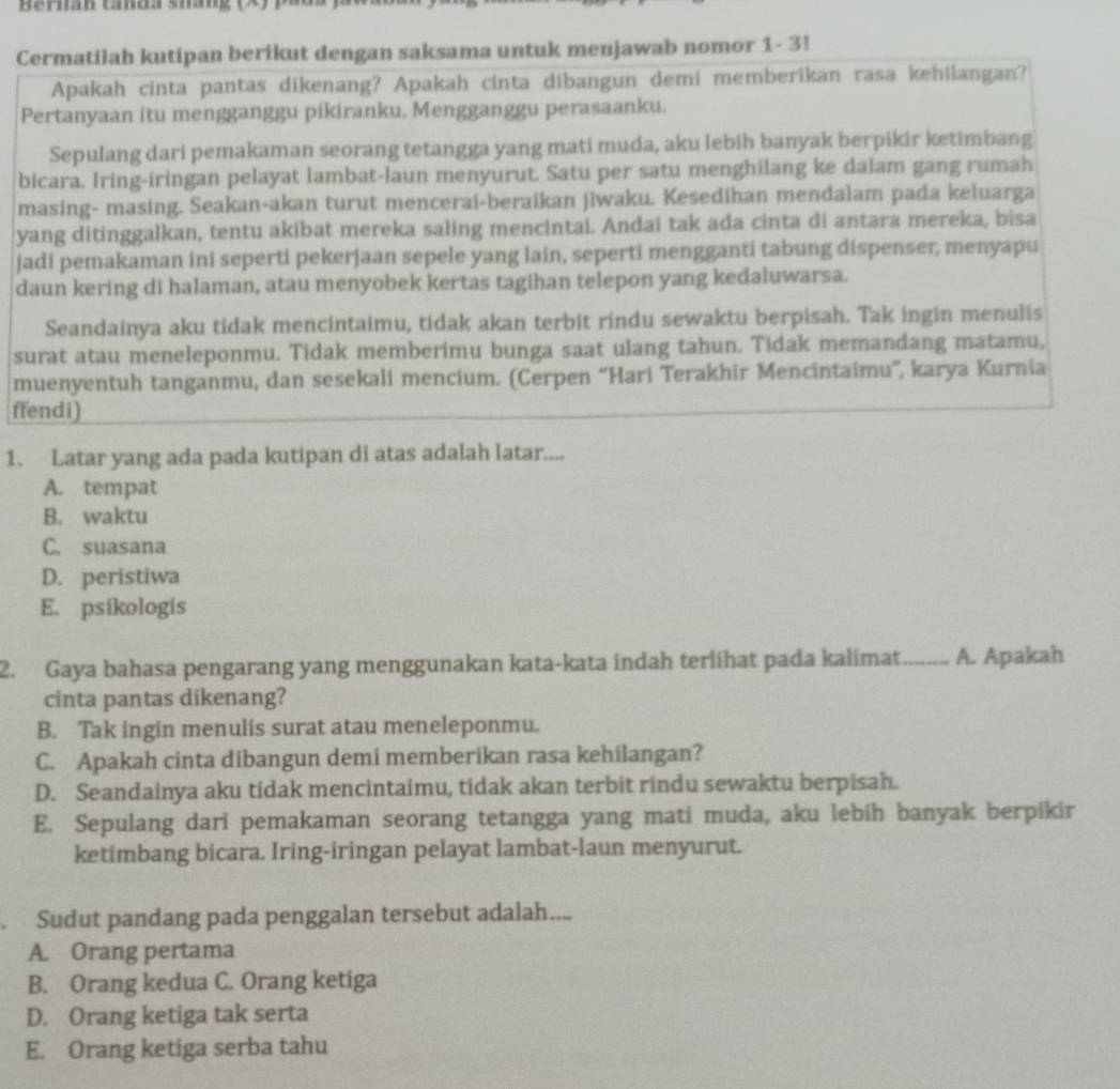 Beran tada sháng  ( X 
Cermatilah kutipan berikut dengan saksama untuk menjawab nomor 1- 3!
Apakah cinta pantas dikenang? Apakah cinta dibangun demi memberikan rasa kehilangan?
Pertanyaan itu mengganggu pikiranku. Mengganggu perasaanku.
Sepulang dari pemakaman seorang tetangga yang mati muda, aku lebih banyak berpikir ketimbang
bicara, Iring-iringan pelayat lambat-laun menyurut. Satu per satu menghilang ke dalam gang rumah
masing- masing. Seakan-akan turut mencerai-beraikan jiwaku. Kesedihan mendalam pada keluarga
yang ditinggalkan, tentu akibat mereka saling mencintai. Andai tak ada cinta di antara mereka, bisa
jadi pemakaman ini seperti pekerjaan sepele yang lain, seperti mengganti tabung dispenser, menyapu
daun kering di halaman, atau menyobek kertas tagihan telepon yang kedaluwarsa.
Seandainya aku tidak mencintaimu, tidak akan terbit rindu sewaktu berpisah. Tak ingin menulis
surat atau meneleponmu. Tidak memberimu bunga saat ulang tahun. Tidak memandang matamu,
muenyentuh tanganmu, dan sesekali mencium. (Cerpen “Hari Terakhir Mencintaimu”, karya Kurnia
ffendi)
1. Latar yang ada pada kutipan di atas adalah latar....
A. tempat
B. waktu
C. suasana
D. peristiwa
E. psikologis
2. Gaya bahasa pengarang yang menggunakan kata-kata indah terlihat pada kalimat. A. Apakah
cinta pantas dikenang?
B. Tak ingin menulis surat atau meneleponmu.
C. Apakah cinta dibangun demi memberikan rasa kehilangan?
D. Seandainya aku tidak mencintaimu, tidak akan terbit rindu sewaktu berpisah.
E. Sepulang dari pemakaman seorang tetangga yang mati muda, aku lebih banyak berpikir
ketimbang bicara. Iring-iringan pelayat lambat-laun menyurut.
Sudut pandang pada penggalan tersebut adalah....
A. Orang pertama
B. Orang kedua C. Orang ketiga
D. Orang ketiga tak serta
E. Orang ketiga serba tahu