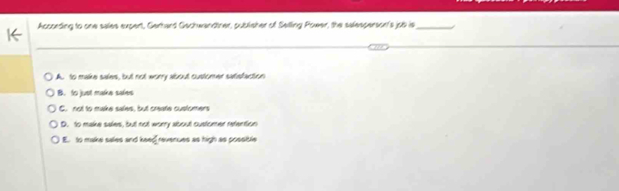 According to one sales supert, Gerhard Gachwandtner, publisher of Seiling Power, the selesperson's job is_
A. to make sales, but not wory about customer satisfaction
B. to just make saies
C. not to make sales, but create customers
D. to make sales, but not worry about custorer refention
E to make sales and he  7/2  revenues as high as possible