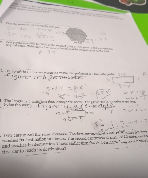 = tch m = - — n were wintes doct tes to seed hoe whate afes pli tt wack w t w a a e 
8. Find the perimeter of the regulas polygon.
1=+4
9. You purchase a desk for 60% of the original price p. This price is $32 less than the 
original price. Write and solve an equation to find the original price of the desk 
0. The length is 5 units more than the width. The perimeter is 9 times the width. 
1. The length is 5 units less than 2 times the width. The perimeter is 22 units more than 
twice the width. 
. Two cars travel the same distance. The first car travels at a rate of 50 miles per hour
reaches its destination in t hours. The second car travels at a rate of 60 miles per ho
and reaches its destination 1 hour earlier than the first car. How long does it take f 
first car to reach its destination?