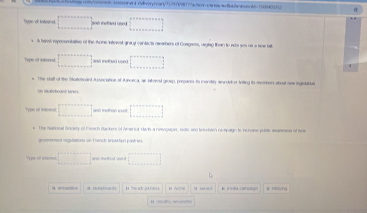 Type of interest □° and 111 elhod used □ 
A hired representative of the Acme interest group contacts members of Congress, urging them to vote yes on a new bill
Type of interest. □ and method used. □ 
The stalf of the Skateboard Association of America, an interest group, prepares its monthly newsletter telling its members about new legislation
on skateboard lanes.
Type of interest: □ and method used: □ 
The National Society of French Backers of Amerca starts a newspaper, radio and television campaign to increase public awareness of new
govemment regulations on French breakfast pastries.
Type of interest □ and method used. □ 
n armadillos π skaleboards # french pastnes Ⅱ Acme I lawsuit 1 media campaign lobbyng
monthly newsletter
