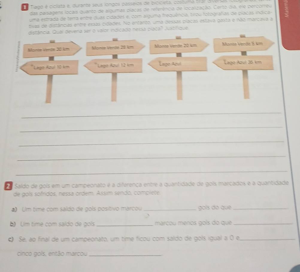 Tiago é ciclista e, durante seus longos passeios de bicicieta, costuma trar o versas vu 
das paisagens locais quanto de algumas placas de referência de localização. Certo dia, ele percorreu 
uma estrada de terra entre duas cidades e, com alguma frequência, tirou fotografas de placas índica- 
tivas de distâncias entre essas cidades. No entanto, uma dessas placas estava gasta e não marcava a 
distância. Qual deveria ser o valor indicado nessa placa? Justifique 
_ 
_ 
_ 
_ 
_ 
2 Saldo de gols em um campeonato é a diferença entre a quantidade de gols marcados e a quantidade 
de gols sofridos, nessa ordem. Ássim sendo, complete, 
a) Um time com saldo de gols positivo marcou _gols do que_ 
2 
b) Um time com saldo de gols _marçou menos goís do que_ 
c) Se, ao final de um campeonato, um time ficou com saldo de gols igual a 0 e,_ 
cinco gols, então marcou_