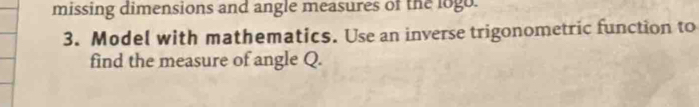 missing dimensions and angle measures of the logo. 
3. Model with mathematics. Use an inverse trigonometric function to 
find the measure of angle Q.
