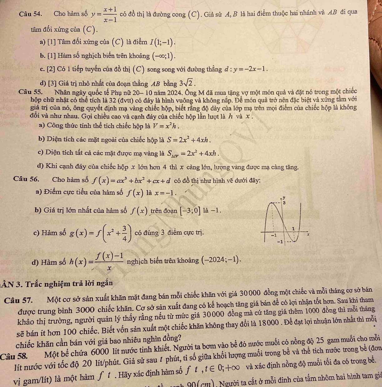 Cho hàm số y= (x+1)/x-1  có đồ thị là đường cong (C). Giả sử A, B là hai điểm thuộc hai nhánh và AB đi qua
tâm đối xứng của (C).
a) [1] Tâm đối xứng của (C) là điểm I(1;-1).
b. [1] Hàm số nghịch biến trên khoảng (-∈fty ;1).
c. [2] Có 1 tiếp tuyến của đồ thị (C) song song với đường thẳng d:y=-2x-1.
d) [3] Giá trị nhỏ nhất của đoạn thằng AB bằng 3sqrt(2).
Câu 55. Nhân ngày quốc tế Phụ nữ 20- 10 năm 2024. Ông M đã mua tặng vợ một món quả và đặt nó trong một chiếc
hộp chữ nhật có thể tích là 32 (đvtt) có đáy là hình vuông và không nắp. Để món quà trở nên đặc biệt và xứng tầm với
giá trị của nó, ông quyết định mạ vàng chiếc hộp, biết rằng độ dày của lớp mạ trên mọi điểm của chiếc hộp là không
đỗi và như nhau. Gọi chiều cao và cạnh đáy của chiếc hộp lần lượt là h và x .
a) Công thức tính thể tích chiếc hộp là V=x^2h.
b) Diện tích các mặt ngoài của chiếc hộp là S=2x^2+4xh.
c) Diện tích tất cả các mặt được mạ vàng là S_MV=2x^2+4xh.
d) Khi cạnh đáy của chiếc hộp x lớn hơn 4 thì x càng lớn, lượng vàng được mạ càng tăng.
Câu 56. Cho hàm số f(x)=ax^3+bx^2+cx+d có đồ thị như hình vẽ dưới đây:
a) Điểm cực tiểu của hàm số f(x) là x=-1.
b) Giá trị lớn nhất của hàm số f(x) trên đoạn [-3;0]1a-1.
c) Hàm số g(x)=f(x^2+ 3/4 ) có đúng 3 điểm cực trị.
d) Hàm số h(x)= (f(x)-1)/x  nghịch biến trên khoảng (-2024;-1).
ÀN 3. Trắc nghiệm trả lời ngắn
Câu 57. Một cơ sở sản xuất khăn mặt đang bán mỗi chiếc khăn với giá 30000 đồng một chiếc và mỗi tháng cơ sở bán
được trung bình 3000 chiếc khăn. Cơ sở sản xuất đang có kế hoạch tăng giá bán để có lợi nhận tốt hơn. Sau khi tham
khảo thị trường, người quản lý thấy rằng nếu từ mức giá 30000 đồng mà cứ tăng giá thêm 1000 đồng thì mỗi tháng
sẽ bán ít hơn 100 chiếc. Biết vốn sản xuất một chiếc khăn không thay đổi là 18000 . Để đạt lợi nhuận lớn nhất thì mỗi
chiếc khăn cần bán với giá bao nhiêu nghìn đồng?
Câu 58.  Một bể chứa 6000 lít nước tinh khiết. Người ta bơm vào bể đó nước muối có nồng độ 25 gam muối cho mỗi
lít nước với tốc độ 20 lít/phút. Giả sử sau # phút, tỉ số giữa khối lượng muối trong bề và thể tích nước trong bề (đơn
vị gam/lít) là một hàm ƒ. # Hãy xác định hàm số ft ,t∈ 0;+∈fty O và xác định nồng độ muối tối đa có trong bề.
nh 90 ( cm), Người ta cắt ở mỗi đỉnh của tấm nhôm hai hình tam giả