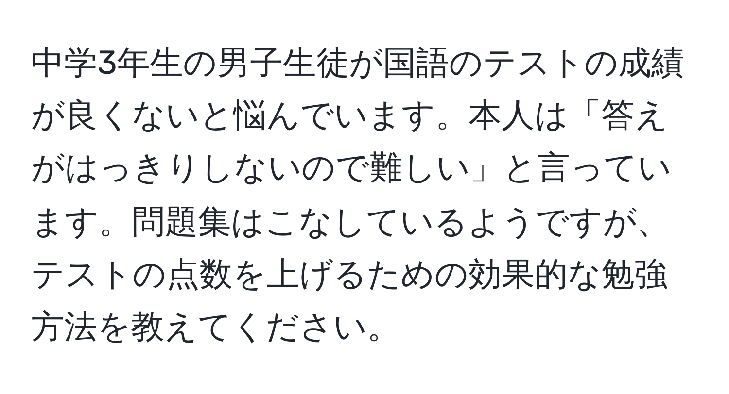 中学3年生の男子生徒が国語のテストの成績が良くないと悩んでいます。本人は「答えがはっきりしないので難しい」と言っています。問題集はこなしているようですが、テストの点数を上げるための効果的な勉強方法を教えてください。