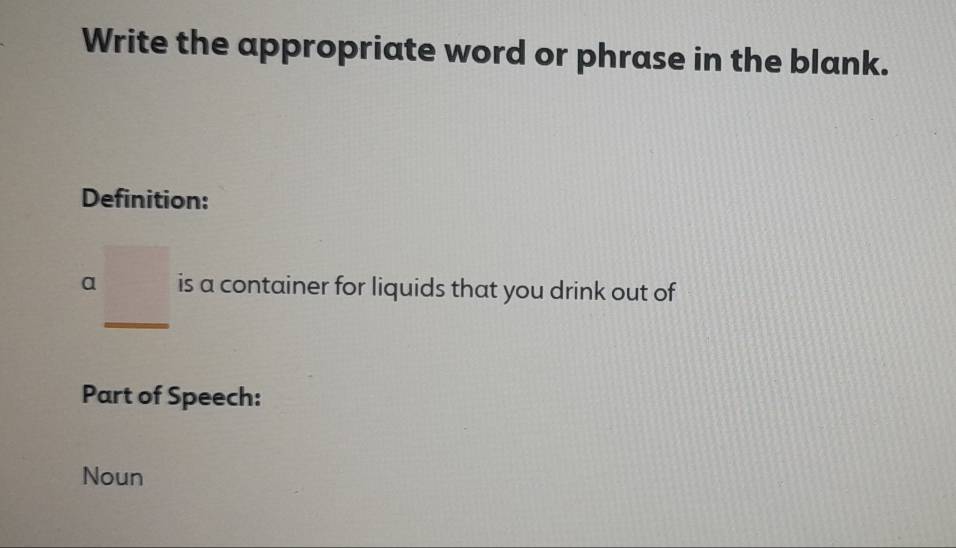 Write the appropriate word or phrase in the blank. 
Definition: 
a _ □  _ is a container for liquids that you drink out of 
Part of Speech: 
Noun