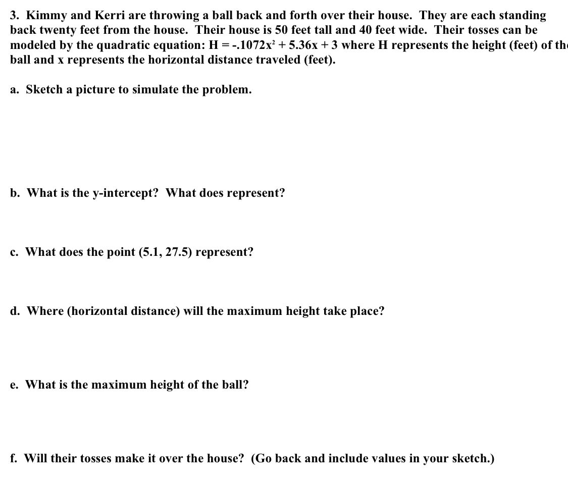 Kimmy and Kerri are throwing a ball back and forth over their house. They are each standing 
back twenty feet from the house. Their house is 50 feet tall and 40 feet wide. Their tosses can be 
modeled by the quadratic equation: H=-.1072x^2+5.36x+3 where H represents the height (feet) of th 
ball and x represents the horizontal distance traveled (feet). 
a. Sketch a picture to simulate the problem. 
b. What is the y-intercept? What does represent? 
c. What does the point (5.1,27.5) represent? 
d. Where (horizontal distance) will the maximum height take place? 
e. What is the maximum height of the ball? 
f. Will their tosses make it over the house? (Go back and include values in your sketch.)