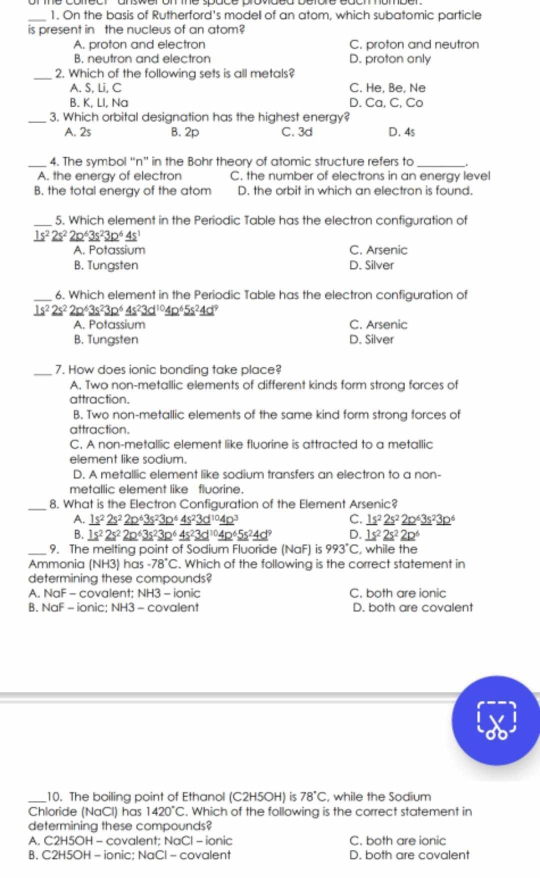 On the basis of Rutherford's modell of an atom, which subatomic particle
is present in the nucleus of an atom?
A. proton and electron C. proton and neutron
B. neutron and electron D. proton anly
_2. Which of the following sets is all metals?
A. S, Li, C C. He, Be, Ne
B. K, LI, Na D. Ca, C, Co
_3. Which orbital designation has the highest energy?
A. 2s B. 2p C. 3d D. 4s
_4. The symbol “n” in the Bohr theory of atomic structure refers to_
A. the energy of electron C. the number of electrons in an energy level
B. the total energy of the atom D. the orbit in which an electron is found.
_5. Which element in the Periodic Table has the electron configuration of
_ 1s^22s^2_ 2p^63s^23p^6_ 4s^1
A. Potassium C. Arsenic
B. Tungsten D. Silver
_6. Which element in the Periodic Table has the electron configuration of
_ 1s^22s^22p^63s^23p^6_ 4s^23d^(10)4p^65s^24d^9
A. Potassium C. Arsenic
B. Tungsten D. Silver
_7. How does ionic bonding take place?
A. Two non-metallic elements of different kinds form strong forces of
attraction.
B. Two non-metallic elements of the same kind form strong forces of
attraction.
C. A non-metallic element like fluorine is attracted to a metallic
element like sodium.
D. A metallic element like sodium transfers an electron to a non-
metallic element like fluorine.
_
8. What is the Electron Configuration of the Element Arsenic?
A. _ 1s^2_ 2s^2_ (2p)^6_ 3s^2_ (3p)^6_ (4s)^2_ (3d)^(10)_ (4p)^3 C. _ 1s^2_ 2s^2_ (2p)^6_ (3s)^2_ (3p)^6
B. _ 1s^2_ 2s^2_ 2p^6_ 3s^2_ 3p^6_ 4s^2_ (3d)^(10)_ (4p)^6_ 5s^2_ 4d^9 D. _ 1s^2_ 2s^2_ 2p^6
_9. The melting point of Sodium Fluoride (NaF) is 993°C , while the
Ammonia [NH3 ) has -78°C. Which of the following is the correct statement in
determining these compounds?
A. NaF - covalent: NH3 - ionic C. both are ionic
B. NaF - ionic: NH3 - covalent D. both are covalent
_10. The boiling point of Ethanol (C2H5OH) is 78°C , while the Sodium
Chloride (NaCl) has 1420°C. Which of the following is the correct statement in
determining these compounds?
A. C2H5OH - covalent; NaCl - ionic C. both are ionic
B. C2H5OH - ionic; NaCl - covalent D. both are covalent