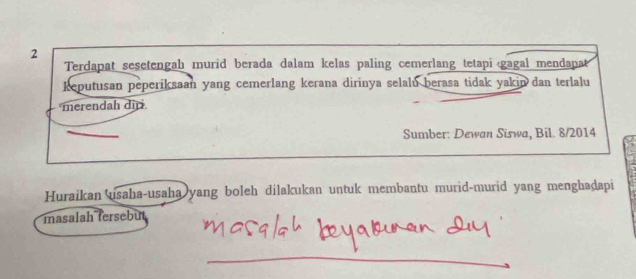 Terdapat sesetengah murid berada dalam kelas paling cemerlang tetapi gagal mendapa 
keputusan peperiksaan yang cemerlang kerana dirinya selalu berasa tidak yakin dan terlalu 
merendah dir 
Sumber: Dewan Siswa, Bil. 8/2014 
Huraikan usaha-usaha yang boleh dilakukan untuk membantu murid-murid yang menghadapi 
masalah fersebut