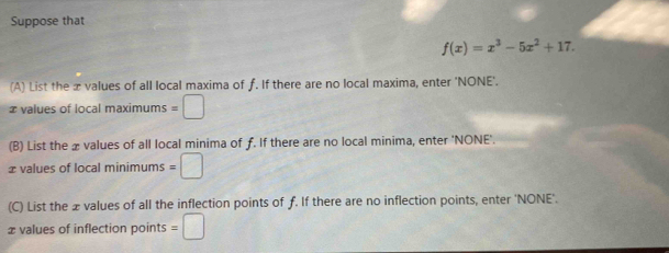 Suppose that
f(x)=x^3-5x^2+17. 
(A) List the æ values of all local maxima of ƒ. If there are no local maxima, enter 'NONE'. 
≌ values of local maximums =□
(B) List the x values of all local minima of ƒ. If there are no local minima, enter 'NONE'. 
≌values of local minimums =□
(C) List the æ values of all the inflection points of ƒ. If there are no inflection points, enter 'NONE'. 
æ values of inflection points =□