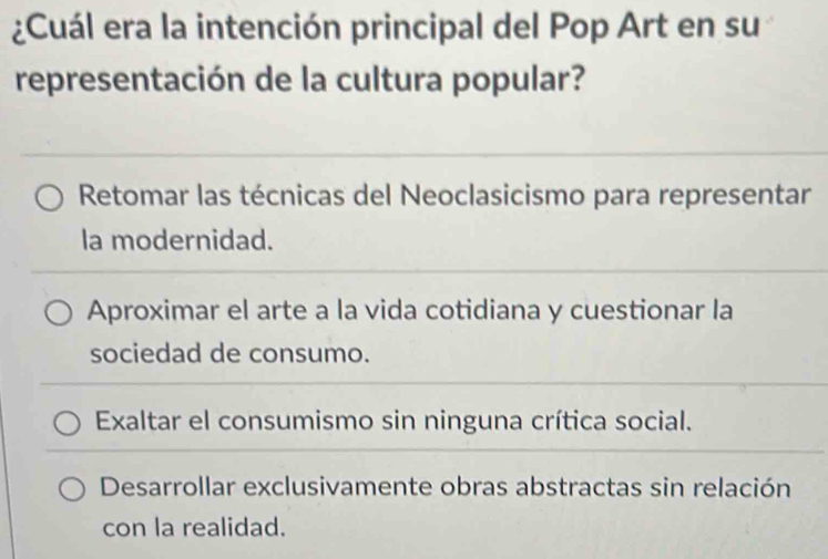 ¿Cuál era la intención principal del Pop Art en su
representación de la cultura popular?
Retomar las técnicas del Neoclasicismo para representar
la modernidad.
Aproximar el arte a la vida cotidiana y cuestionar la
sociedad de consumo.
Exaltar el consumismo sin ninguna crítica social.
Desarrollar exclusivamente obras abstractas sin relación
con la realidad.