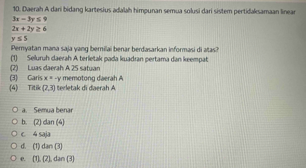 Daerah A dari bidang kartesius adalah himpunan semua solusi dari sistem pertidaksamaan linear
3x-3y≤ 9
2x+2y≥ 6
y≤ 5
Pernyatan mana saja yang bernilai benar berdasarkan informasi di atas?
(1) Seluruh daerah A terletak pada kuadran pertama dan keempat
(2) Luas daerah A 25 satuan
(3) Garis x=-y memotong daerah A
(4) Titik (2,3) terletak di daerah A
a. Semua benar
b. (2) dan (4)
c. 4 saja
d. (1) dan (3)
e. (1), (2), dan (3)