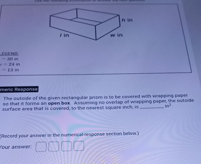 use the rolowing inrommation 
EGEND:
=30in
v=24in
=13in
meric Response 
The outside of the given rectangular prism is to be covered with wrapping paper 
so that it forms an open box. Assuming no overlap of wrapping paper, the outside 
surface area that is covered, to the nearest square inch, is _ in^2
(Record your answer in the numerical-response section below.) 
Your answer: 
□