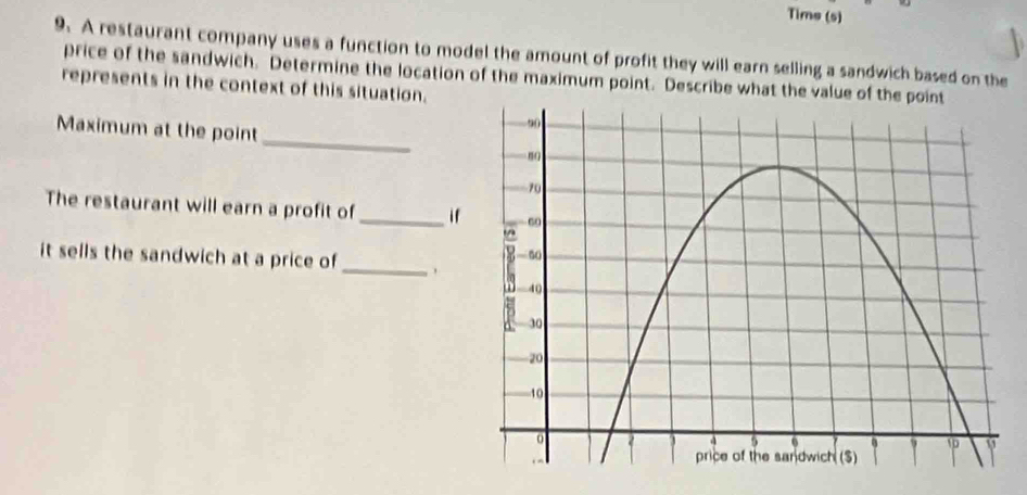 Tims (s) 
9. A restaurant company uses a function to model the amount of profit they will earn selling a sandwich based on the 
price of the sandwich. Determine the location of the maximum point. Describe what the value of the 
represents in the context of this situation. 
_ 
Maximum at the point 
The restaurant will earn a profit of_ if 
it sells the sandwich at a price of_ 
. .