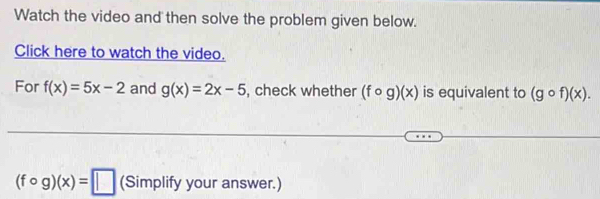 Watch the video and then solve the problem given below. 
Click here to watch the video. 
For f(x)=5x-2 and g(x)=2x-5 , check whether (fcirc g)(x) is equivalent to (gcirc f)(x).
(fcirc g)(x)=□ (Simplify your answer.)