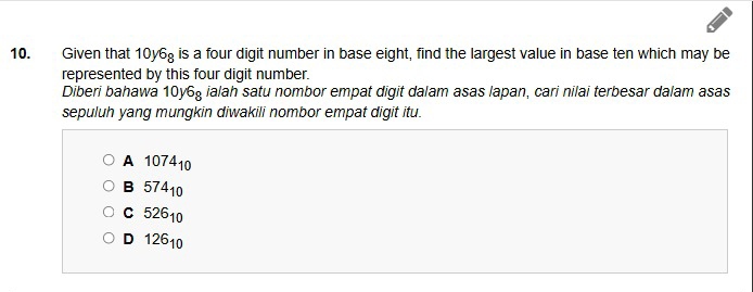 Given that 10y6 is a four digit number in base eight, find the largest value in base ten which may be
represented by this four digit number.
Diberi bahawa 10y68 ialah satu nombor empat digit dalam asas lapan, cari nilai terbesar dalam asas
sepuluh yang mungkin diwakili nombor empat digit itu.
A 107410
B 57410
c 52610
D 12610