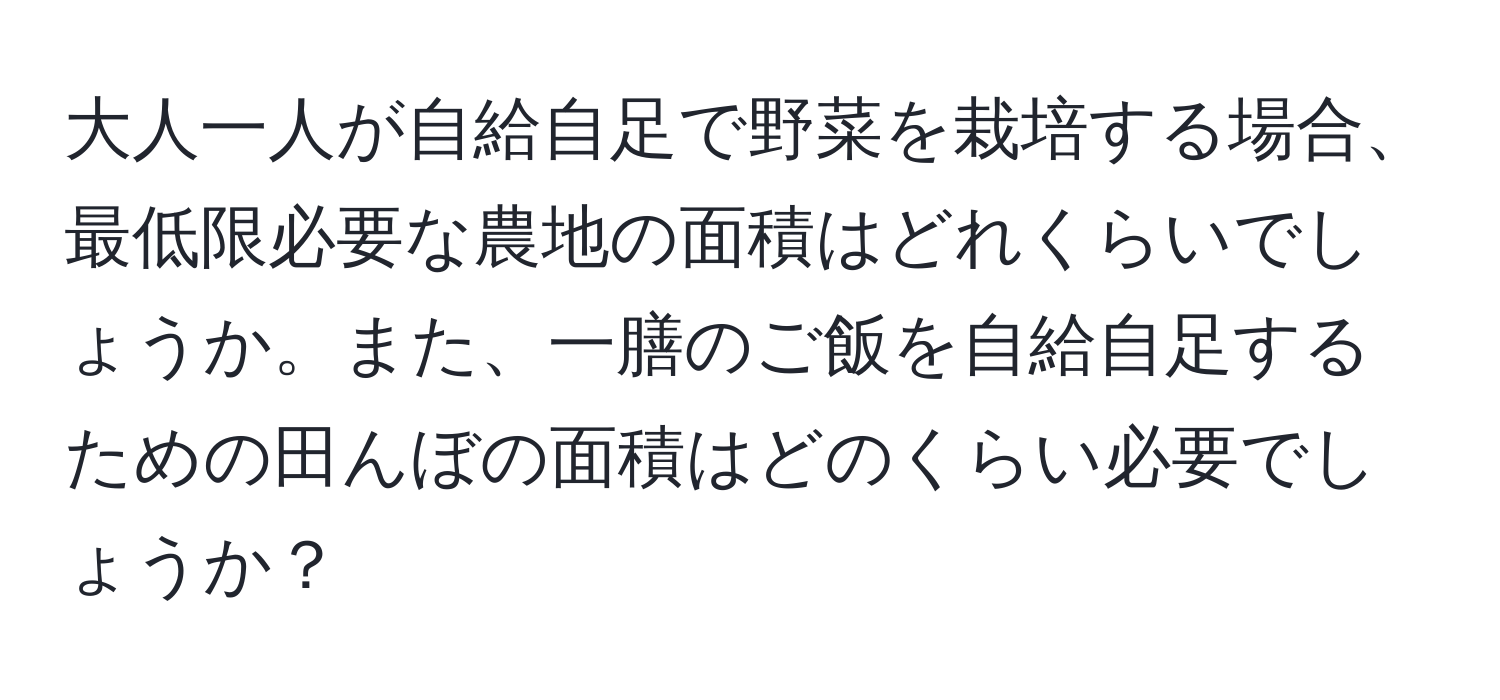 大人一人が自給自足で野菜を栽培する場合、最低限必要な農地の面積はどれくらいでしょうか。また、一膳のご飯を自給自足するための田んぼの面積はどのくらい必要でしょうか？