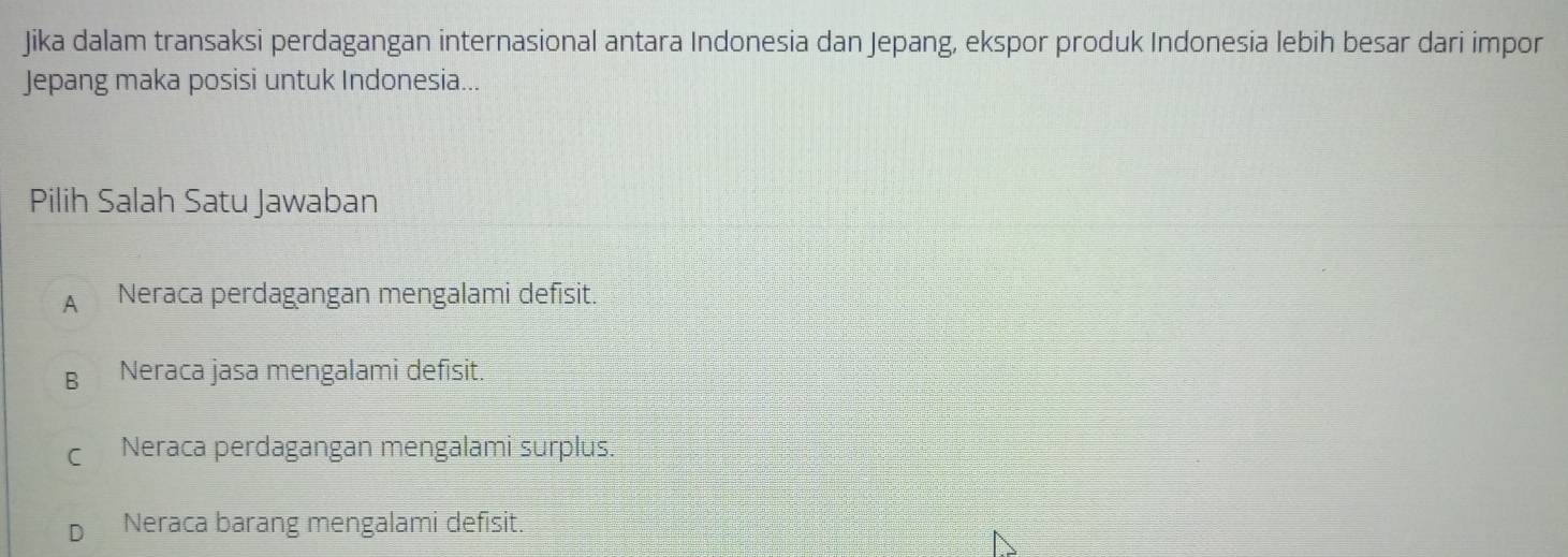 Jika dalam transaksi perdagangan internasional antara Indonesia dan Jepang, ekspor produk Indonesia lebih besar dari impor
Jepang maka posisi untuk Indonesia...
Pilih Salah Satu Jawaban
A Neraca perdagangan mengalami defisit.
B Neraca jasa mengalami defisit.
C Neraca perdagangan mengalami surplus.
Neraca barang mengalami defisit.