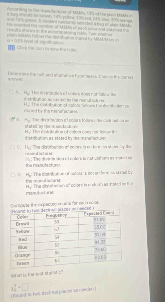 According to the manufacturer of M&Ms, 13% of the plain M&Ms in
a bag should be brown, 14% yellow, 13% red, 24% blue, 20% crange,
and 16% green. A student randomly selected a bag of plain M&Ms.
He counted the number of M&Ms of each color and obtained the
results shown in the accompanying table. Test whether
plain M&Ms follow the distribution stated by M&M/Mars at
alpha =0.05 level of significance.
T Click the icon to view the table.
Determine the null and alternative hypotheses. Choose the correct
answer.
A. H_0 The distribution of colors does not follow the
distribution as stated by the manufacturer.
H_1 : The distribution of colors follows the distribution as
stated by the manufacturer.
B. H_0 : The distribution of colors follows the distribution as
stated by the manufacturer.
H_1 : The distribution of colors does not follow the
distribution as stated by the manufacturer.
C. H_0 : The distribution of colors is uniform as stated by the
manufacturer.
H_1 : The distribution of colors is not uniform as stated by
the manufacturer.
D. H_0 The distribution of colors is not uniform as stated by
the manufacturer.
H_1 The distribution of colors is uniform as stated by the
manufacturer.
Compute the expected counts for each color.
What is the test statistic?
x_0^2=□
(Round to two decimal places as needed.)