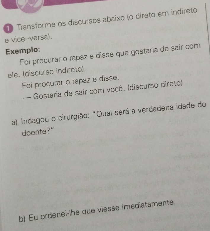 Transforme os discursos abaixo (o direto em indireto 
e vice--versa). 
Exemplo: 
Foi procurar o rapaz e disse que gostaria de sair com 
ele. (discurso indireto) 
Foi procurar o rapaz e disse: 
— Gostaria de sair com você. (discurso direto) 
a) Indagou o cirurgião:“Qual será a verdadeira idade do 
doente?" 
b) Eu ordenei-lhe que viesse imediatamente.