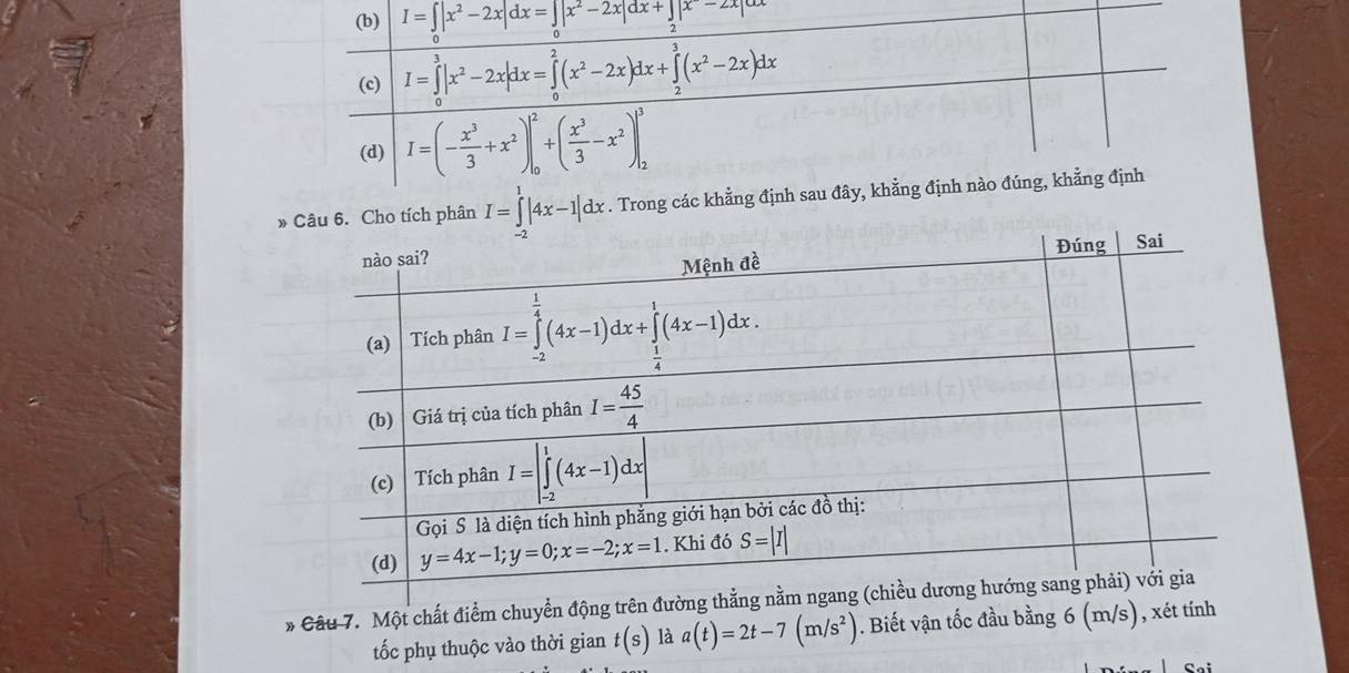 I=∈t |x^2-2x|dx=∈t _0|x^2-2x|dx+∈t _2|x^--2x|
7
(c) I=∈tlimits _0^(3|x^2)-2x|dx=∈tlimits _0^(2(x^2)-2x)dx+∈tlimits _2^(3(x^2)-2x)dx
(d) I=(- x^3/3 +x^2)|_0^(2+(frac x^3)3-x^2)|_2^(3
»o tích phân I=∈tlimits _(-2)^1|4x-1|dx.. Trong các khẳng định sau đây, khẳng định nào đúng, khẳng định
* Câu 7. Một chất điểm chuy
tốc phụ thuộc vào thời gian t(s) là a(t)=2t-7(m/s^2)). Biết vận tốc đầu bằng 6 (m/s), xét