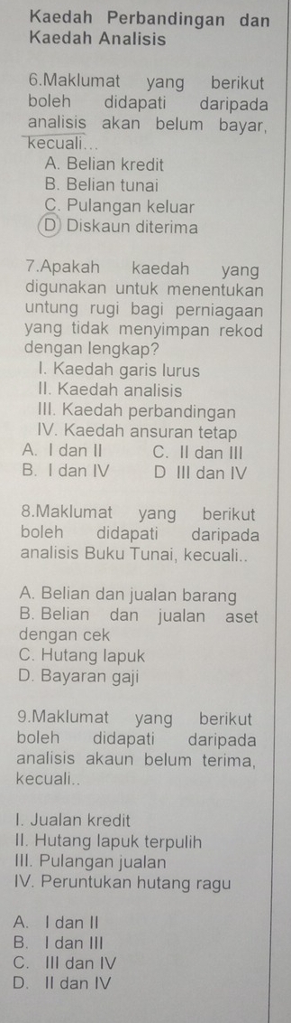 Kaedah Perbandingan dan
Kaedah Analisis
6.Maklumat yang berikut
boleh didapati daripada
analisis akan belum bayar,
kecuali ...
A. Belian kredit
B. Belian tunai
C. Pulangan keluar
D Diskaun diterima
7.Apakah kaedah yang
digunakan untuk menentukan
untung rugi bagi perniagaan
yang tidak menyimpan rekod 
dengan lengkap?
I. Kaedah garis lurus
II. Kaedah analisis
III. Kaedah perbandingan
IV. Kaedah ansuran tetap
A. I dan II C. II dan III
B. I dan IV D III dan IV
8.Maklumat yang berikut
boleh didapati daripada
analisis Buku Tunai, kecuali..
A. Belian dan jualan barang
B. Belian dan jualan aset
dengan cek
C. Hutang lapuk
D. Bayaran gaji
9.Maklumat yang berikut
boleh didapati daripada
analisis akaun belum terima,
kecuali.
I. Jualan kredit
II. Hutang lapuk terpulih
III. Pulangan jualan
IV. Peruntukan hutang ragu
A. I dan II
B. I dan III
C. III dan IV
D. II dan IV