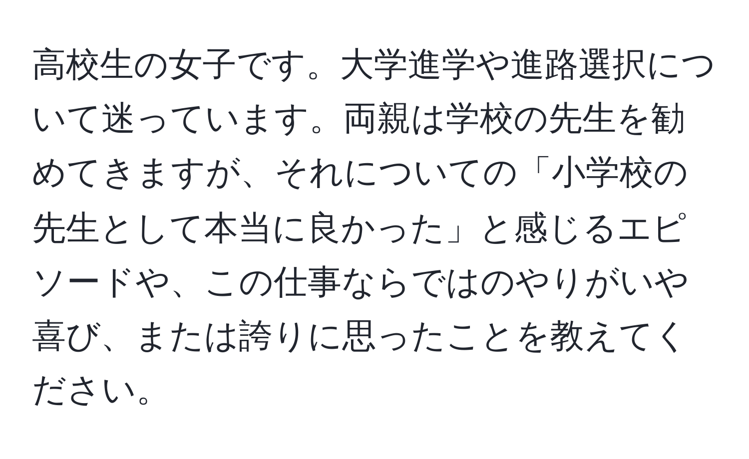 高校生の女子です。大学進学や進路選択について迷っています。両親は学校の先生を勧めてきますが、それについての「小学校の先生として本当に良かった」と感じるエピソードや、この仕事ならではのやりがいや喜び、または誇りに思ったことを教えてください。