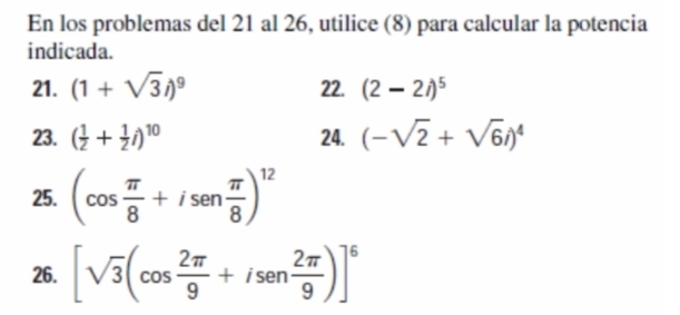 En los problemas del 21 al 26, utilice (8) para calcular la potencia 
indicada. 
21. (1+sqrt(3)i)^9 22. (2-2i)^5
23. ( 1/2 + 1/2 i)^10 24. (-sqrt(2)+sqrt(6)i)^4
25. (cos  π /8 +isen π /8 )^12
26. [sqrt(3)(cos  2π /9 +isen 2π /9 )]^6