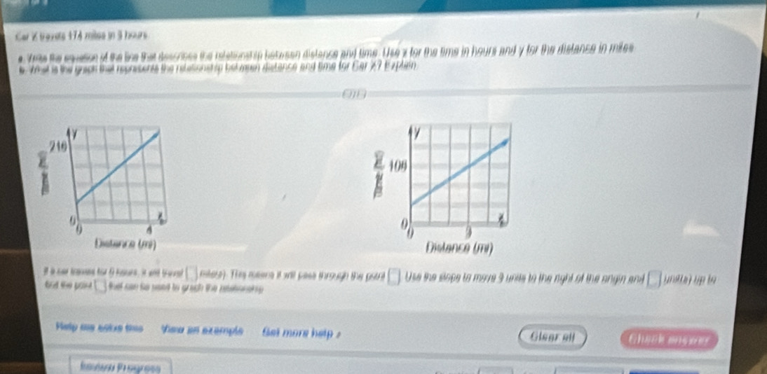 Car K travete 174 mites in 3 hours
e Ve the sqvation of the like that descones the relationship between dislence and time. Use x for the time in hours and y for the dislance in miles
What is the grach that reprisents the relesionenp belwen distance and time for Ear 27 Explan 

it a car teaand for 9 knurs, it wnd t rst mtese). The meens it will pass through the potrt Use the slope to mare 3 unile t h ng t f a a d 
bnd the pon that can to seed to guugh the pestonsie . 
Help as 5oke tes ea en exemple et more help . Chaék ençée 
Glegrall 
Pre Prograía