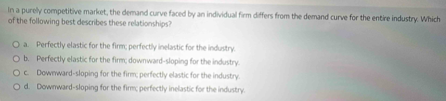 In a purely competitive market, the demand curve faced by an individual firm differs from the demand curve for the entire industry. Which
of the following best describes these relationships?
a. Perfectly elastic for the firm; perfectly inelastic for the industry.
b. Perfectly elastic for the firm; downward-sloping for the industry.
c. Downward-sloping for the firm; perfectly elastic for the industry.
d. Downward-sloping for the firm; perfectly inelastic for the industry.