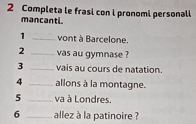 Completa le frasi con i pronomi personali 
mancanti. 
1 _vont à Barcelone. 
2 _vas au gymnase ? 
3 _vais au cours de natation. 
4 _allons à la montagne. 
5 _va à Londres. 
6 _allez à la patinoire ?