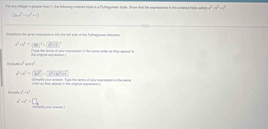 For any integer n greater than 1, the following ordered triple is a Pythagorean triple. Show that the expressions in the ordered triple satisfy a^2+b^2=c^2.
(2n,n^2-1,n^2+1)
Substitute the given expressions into the left side of the Pythagorean theorem.
a^2+b^2=(2n)^2+(n^2-1)^2
(Type the terms of your expression in the same order as they appear in 
the original expression.) 
Evaluate a^2 and b^2.
a^2+b^2=(4n^2)+(n^4-2n^2+1
(Simplify your answer. Type the terms of your expression in the same 
order as they appear in the original expression.) 
Simplify a^2+b^2
a^2+b^2=□
(Simplify your answer.)