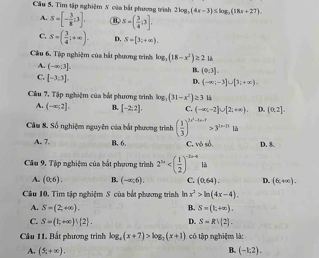 Tìm tập nghiệm S của bất phương trình 2log _3(4x-3)≤ log _3(18x+27).
A. S=[- 3/8 ;3]. B. S=( 3/4 ;3].
C. S=( 3/4 ;+∈fty ). D. S=[3;+∈fty ).
Câu 6. Tập nghiệm của bất phương trình log _3(18-x^2)≥ 2 là
A. (-∈fty ;3].
B. (0;3].
C. [-3;3].
D. (-∈fty ;-3]∪ [3;+∈fty ).
Câu 7. Tập nghiệm của bất phương trình log _3(31-x^2)≥ 3 là
A. (-∈fty ;2]. B. [-2;2].
C. (-∈fty ;-2]∪ [2;+∈fty ). D. (0;2].
Câu 8. Số nghiệm nguyên của bất phương trình ( 1/3 )^2x^2-3x-7>3^(2x-21)1a
A. 7. B. 6. C. vô số. D. 8.
Câu 9. Tập nghiệm của bất phương trình 2^(3x) là
A. (0;6). B. (-∈fty ;6). C. (0;64). D. (6;+∈fty ).
Câu 10. Tìm tập nghiệm S của bất phương trình In 2 x^2>ln (4x-4).
A. S=(2;+∈fty ). B. S=(1;+∈fty ).
C. S=(1;+∈fty )| 2 . D. S=R| 2 .
Câu 11. Bất phương trình log _4(x+7)>log _2(x+1) có tập nghiệm là:
A. (5;+∈fty ). B. (-1;2).