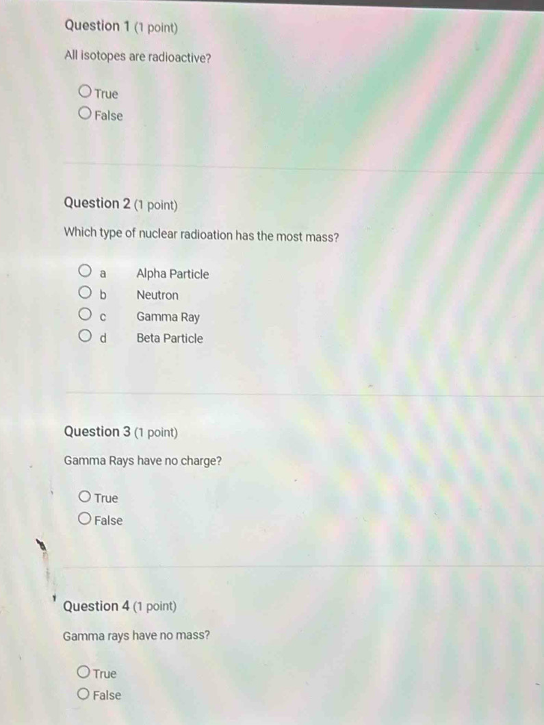 All isotopes are radioactive?
True
False
Question 2 (1 point)
Which type of nuclear radioation has the most mass?
a Alpha Particle
b Neutron
C Gamma Ray
d Beta Particle
Question 3 (1 point)
Gamma Rays have no charge?
True
False
Question 4 (1 point)
Gamma rays have no mass?
True
False