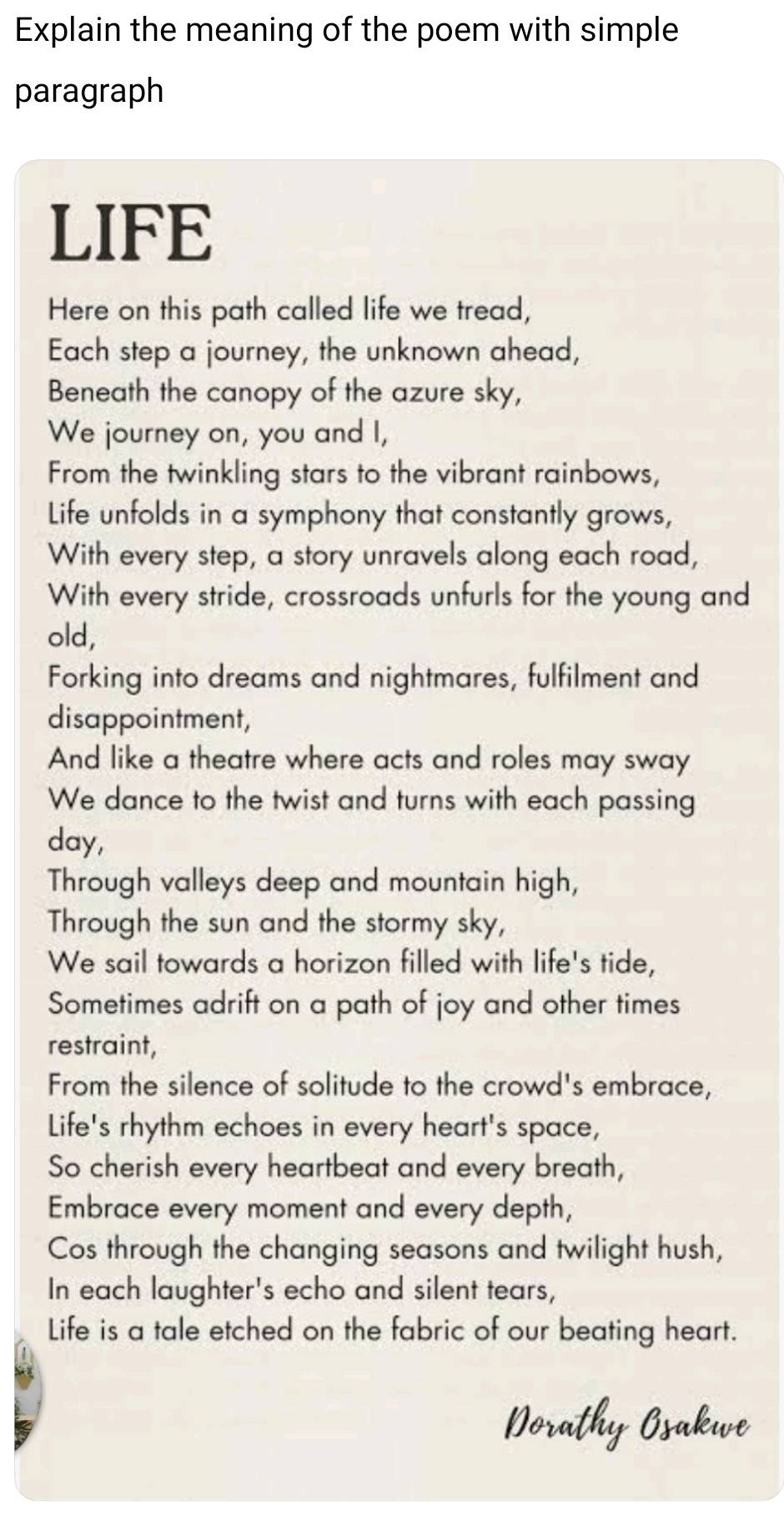 Explain the meaning of the poem with simple 
paragraph 
LIFE 
Here on this path called life we tread, 
Each step a journey, the unknown ahead, 
Beneath the canopy of the azure sky, 
We journey on, you and I, 
From the twinkling stars to the vibrant rainbows, 
Life unfolds in a symphony that constantly grows, 
With every step, a story unravels along each road, 
With every stride, crossroads unfurls for the young and 
old, 
Forking into dreams and nightmares, fulfilment and 
disappointment, 
And like a theatre where acts and roles may sway 
We dance to the twist and turns with each passing 
day, 
Through valleys deep and mountain high, 
Through the sun and the stormy sky, 
We sail towards a horizon filled with life's tide, 
Sometimes adrift on a path of joy and other times 
restraint, 
From the silence of solitude to the crowd's embrace, 
Life's rhythm echoes in every heart's space, 
So cherish every heartbeat and every breath, 
Embrace every moment and every depth, 
Cos through the changing seasons and twilight hush, 
In each laughter's echo and silent tears, 
Life is a tale etched on the fabric of our beating heart.