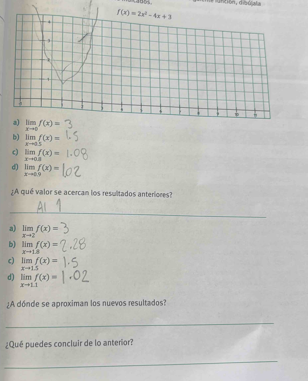 a dos.
Ente función, dibújala
a) limlimits _xto 0f(x)=
b) limlimits _xto 0.5f(x)=
c) limlimits _xto 0.8f(x)=
d) limlimits _xto 0.9f(x)=
¿A qué valor se acercan los resultados anteriores?
_
a) limlimits _xto 2f(x)=
b) limlimits _xto 1.8f(x)=
c) limlimits _xto 1.5f(x)=
d) limlimits _xto 1.1f(x)=
¿A dónde se aproximan los nuevos resultados?
_
¿Qué puedes concluir de lo anterior?
_