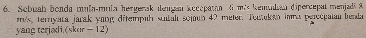 Sebuah benda mula-mula bergerak dengan kecepatan 6 m/s kemudian dipercepat menjadi 8
m/s, ternyata jarak yang ditempuh sudah sejauh 42 meter. Tentukan lama percepatan benda 
yang terjadi.(skor =12)