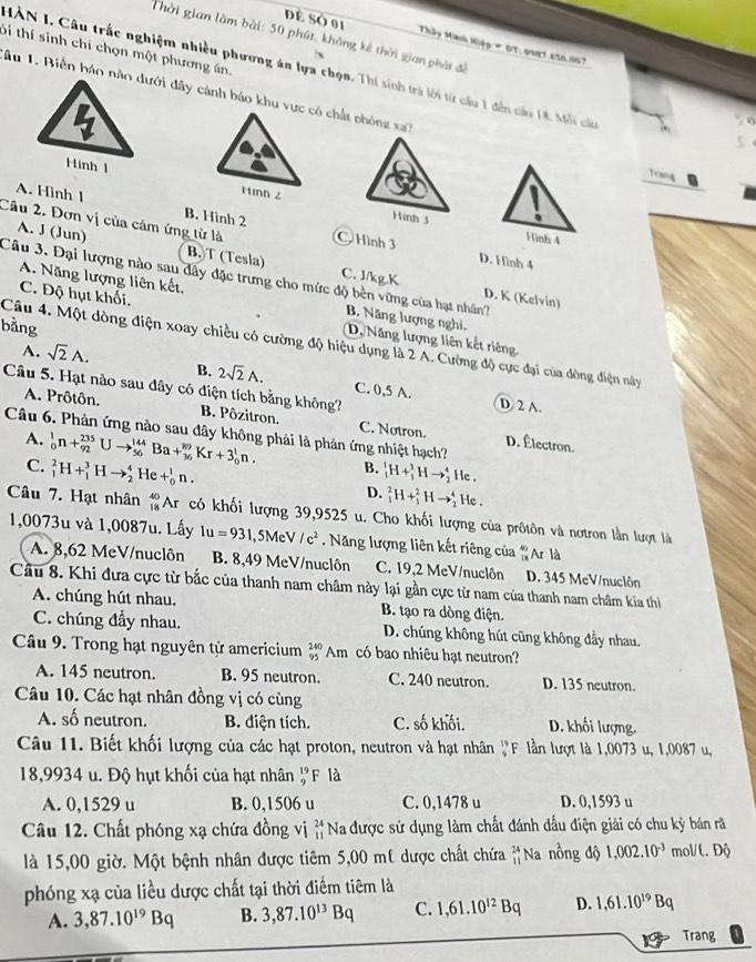 Thời gian làm bài: 50 phút, không kế thời gian phát để
Dề Số 01 Thây Minh Hiệp # 0T. 9981.450.1167
Si thí sinh chi chọn một phương án.
HÀN I. Câu trắc nghiệm nhiều phương án lựa chọn. Thí sinh trà lời từ cầu 1 đến cầu 18. Mỗi cáu
âu 1. Biến báo nào dưới đây cảnh báo khu vực có chất phóng xa
Hinh 1
Trng
A. Hình 1
Hình 3
Cầu 2. Đơn vị của cảm ứng từ là B. Hình 2  Hình 3 D. Hình 4
Hình 4
A. J (Jun) B.T (Tesla) C. J/kg.K
Câu 3. Đại lượng nào sau đây đặc trưng cho mức độ bèn vững của hạt nhân?
A. Năng lượng liên kết, B. Năng lượng nghi,
D. K (Kelvin)
C. Độ hụt khối. D. Năng lượng liên kết riêng.
bằng
Câu 4. Một dòng điện xoay chiều có cường độ hiệu dụng là 2 A. Cường độ cực đại của dòng điện này
A. sqrt(2)A.
Câu 5. Hạt nào sau đây có điện tích bằng không?
B. 2sqrt(2)A. C. 0,5 A. D 2 A.
A. Prôtôn. B. Pôzitron. C. Notron. D. Électron.
Câu 6. Phản ứng nào sau đây không phải là phản ứng nhiệt hạch?
A. _0^(1n+_(92)^(235)Uto _(56)^(144)Ba+_(36)^(89)Kr+3_0^1n. B. _1^1H+_1^3Hto _2^4 i le .
C. _1^2H+_1^3Hto _2^4He+_0^1n.
D. _1^2H+_1^2Hto _2^4 He .
Câu 7. Hạt nhân _(18)^(40)A_1) : có khối lượng 39,9525 o u. Cho khối lượng của prôtôn và nơtron lần lượt là
1,0073u và 1,0087u. Lấy lu=931 , 5MeV /c^2. Năng lượng liên kết riêng của "Ar là
A. 8,62 MeV/nuclôn B. 8,49 MeV/nuclôn C. 19,2 MeV/nuclôn D. 345 MeV/nuclôn
Cầu 8. Khi đưa cực từ bắc của thanh nam châm này lại gần cực từ nam của thanh nam châm kia thì
A. chúng hút nhau. B. tạo ra dòng điện.
C. chúng đầy nhau. D. chúng không hút cũng không đẩy nhau.
Câu 9. Trong hạt nguyên tử americium beginarrayr 240 95endarray Am có bao nhiêu hạt neutron?
A. 145 neutron. B. 95 neutron. C. 240 neutron. D. 135 neutron.
Câu 10. Các hạt nhân đồng vị có cùng
A. số neutron. B. điện tích. C. số khối. D. khối lượng.
Câu 11. Biết khối lượng của các hạt proton, neutron và hạt nhân _9^((19)F lần lượt là 1,0073 u, 1,0087 u,
18,9934 u. Độ hụt khối của hạt nhân beginarray)r 19 9endarray F là
A. 0,1529 u B. 0,1506 u C. 0,1478 u D. 0,1593 u
Câu 12. Chất phóng xạ chứa đồng vị beginarrayr 24 11endarray Na được sử dụng làm chất đánh dấu điện giải có chu kỳ bán rã
là 15,00 giờ. Một bệnh nhân được tiêm 5,00 mt dược chất chứa beginarrayr 24 11endarray Na nồng độ 1,002.10^(-3) mol/t. Độ
phóng xạ của liều dược chất tại thời điểm tiêm là
A. 3,87.10^(19)Bq B. 3,87.10^(13)Bq C. 1,61.10^(12)Bq D. 1,61.10^(19)Bq
Trang