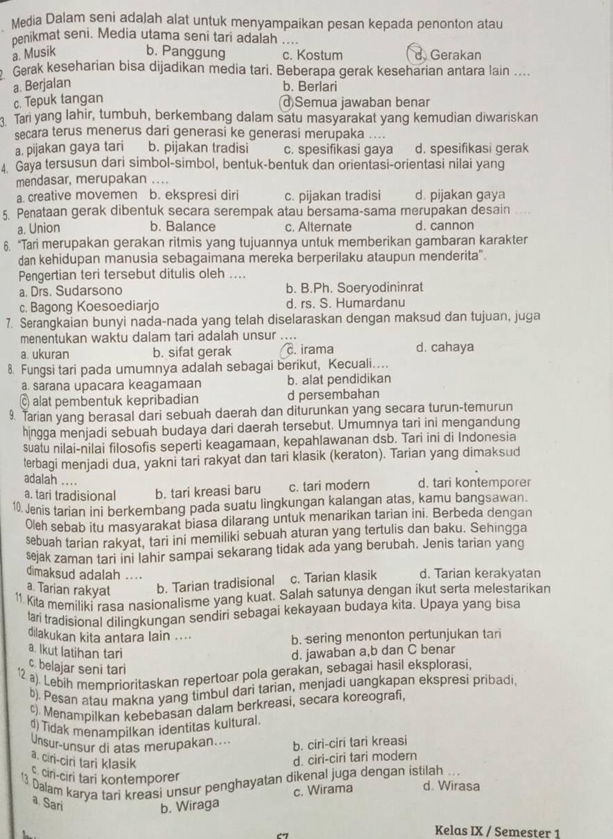 Media Dalam seni adaJah alat untuk menyampaikan pesan kepada penonton atau
penikmat seni. Media utama seni tari adalah ....
a. Musik b. Panggung c. Kostum d Gerakan
2. Gerak keseharian bisa dijadikan media tari. Beberapa gerak keseharian antara lain ....
a. Berjalan b. Berlari
c. Tepuk tangan (d)Semua jawaban benar
3. Tari yang lahir, tumbuh, berkembang dalam satu masyarakat yang kemudian diwariskan
secara terus menerus dari generasi ke generasi merupaka ....
a. pijakan gaya tari b. pijakan tradisi c. spesifikasi gaya d. spesifikasi gerak
4. Gaya tersusun dari simbol-simbol, bentuk-bentuk dan orientasi-orientasi nilai yang
mendasar, merupakan ....
a. creative movemen b. ekspresi diri c. pijakan tradisi d. pijakan gaya
5. Penataan gerak dibentuk secara serempak atau bersama-sama merupakan desain ..
a. Union b. Balance c. Alternate d. cannon
6. “Tari merupakan gerakan ritmis yang tujuannya untuk memberikan gambaran karakter
dan kehidupan manusia sebagaimana mereka berperilaku ataupun menderita".
Pengertian teri tersebut ditulis oleh ....
a. Drs. Sudarsono b. B.Ph. Soeryodininrat
c. Bagong Koesoediarjo d. rs. S. Humardanu
7. Serangkaian bunyi nada-nada yang telah diselaraskan dengan maksud dan tujuan, juga
menentukan waktu dalam tari adalah unsur ....
a. ukuran b. sifat gerak c. irama d. cahaya
8. Fungsi tari pada umumnya adalah sebagai berikut, Kecuali..
a. sarana upacara keagamaan b. alat pendidikan
C alat pembentuk kepribadian d persembahan
9. Tarian yang berasal dari sebuah daerah dan diturunkan yang secara turun-temurun
hingga menjadi sebuah budaya dari daerah tersebut. Umumnya tari ini mengandung
suatu nilai-nilai filosofis seperti keagamaan, kepahlawanan dsb. Tari ini di Indonesia
terbagi menjadi dua, yakni tari rakyat dan tari klasik (keraton). Tarian yang dimaksud
adalah ....
a. tari tradisional b. tari kreasi baru c. tari modern d. tari kontemporer
10. Jenis tarian ini berkembang pada suatu lingkungan kalangan atas, kamu bangsawan.
Oleh sebab itu masyarakat biasa dilarang untuk menarikan tarian ini. Berbeda dengan
sebuah tarian rakyat, tari ini memiliki sebuah aturan yang tertulis dan baku. Sehingga
sejak zaman tari ini lahir sampai sekarang tidak ada yang berubah. Jenis tarian yang
dimaksud adalah ....
a. Tarian rakyat b. Tarian tradisional c. Tarian klasik d. Tarian kerakyatan
11. Kita memiliki rasa nasionalisme yang kuat. Salah satunya dengan ikut serta melestarikan
tari tradisional dilingkungan sendiri sebagai kekayaan budaya kita. Upaya yang bisa
dilakukan kita antara lain ....
b. sering menonton pertunjukan tari
a. Ikut latihan tari d. jawaban a,b dan C benar
c. belajar seni tari
12 a). Lebih memprioritaskan repertoar pola gerakan, sebagai hasil eksplorasi,
b). Pesan atau makna yang timbul dari tarian, menjadi uangkapan ekspresi pribadi,
c). Menampilkan kebebasan dalam berkreasi, secara koreografi,
d) Tidak menampilkan identitas kultural.
Unsur-unsur di atas merupakan.... b. ciri-ciri tari kreasi
a. ciri-ciri tari klasik
d. ciri-ciri tari modern
13 Dalam karya tari kreasi unsur penghayatan dikenal juga dengan istilah ...
c cin-ciri tari kontemporer d. Wirasa
c. Wirama
a. Sari b. Wiraga
67
Kelas IX / Semester 1