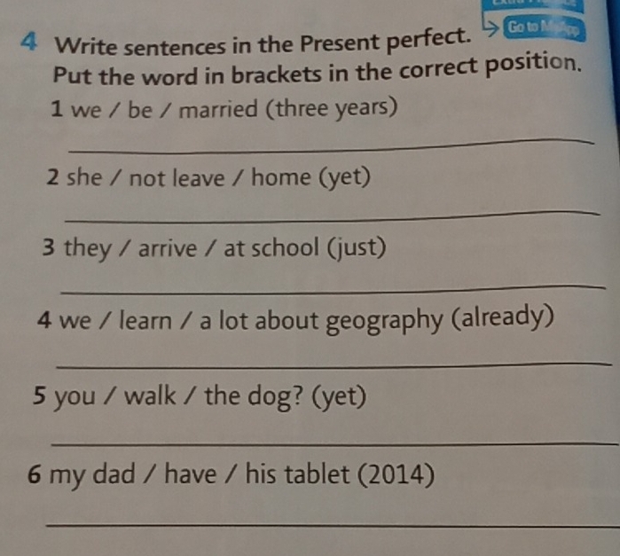 Write sentences in the Present perfect. Go to M 
Put the word in brackets in the correct position. 
1 we / be / married (three years) 
_ 
2 she / not leave / home (yet) 
_ 
3 they / arrive / at school (just) 
_ 
4 we / learn / a lot about geography (already) 
_ 
5 you / walk / the dog? (yet) 
_ 
6 my dad / have / his tablet (2014) 
_