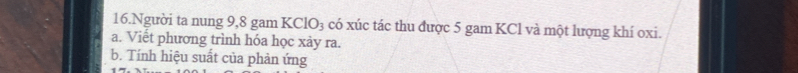 Người ta nung 9, 8 gam KClO₃ có xúc tác thu được 5 gam KCl và một lượng khí oxi. 
a. Viết phương trình hóa học xày ra. 
b. Tính hiệu suất của phản ứng