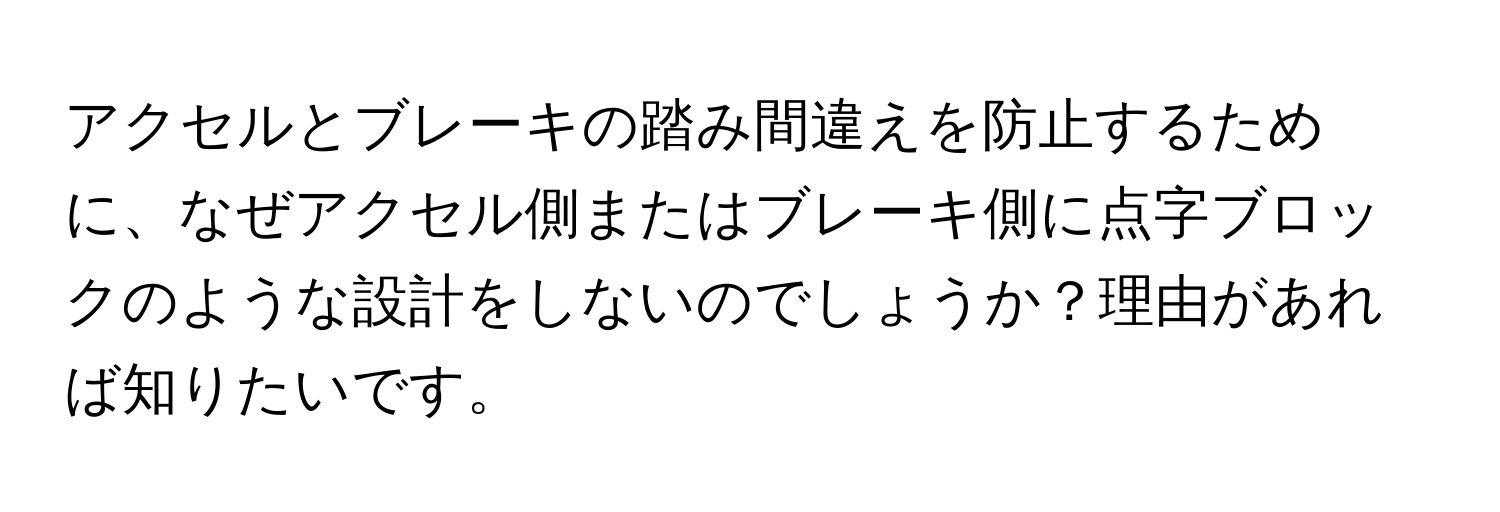 アクセルとブレーキの踏み間違えを防止するために、なぜアクセル側またはブレーキ側に点字ブロックのような設計をしないのでしょうか？理由があれば知りたいです。