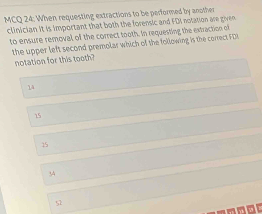 MCQ 24: When requesting extractions to be performed by another
clinician it is important that both the forensic and FDI notation are given
to ensure removal of the correct tooth. In requesting the extraction of
the upper left second premolar which of the following is the correct FDI
notation for this tooth?
14
15
25
34
52
19