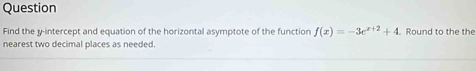 Question 
Find the y-intercept and equation of the horizontal asymptote of the function f(x)=-3e^(x+2)+4. Round to the the 
nearest two decimal places as needed.