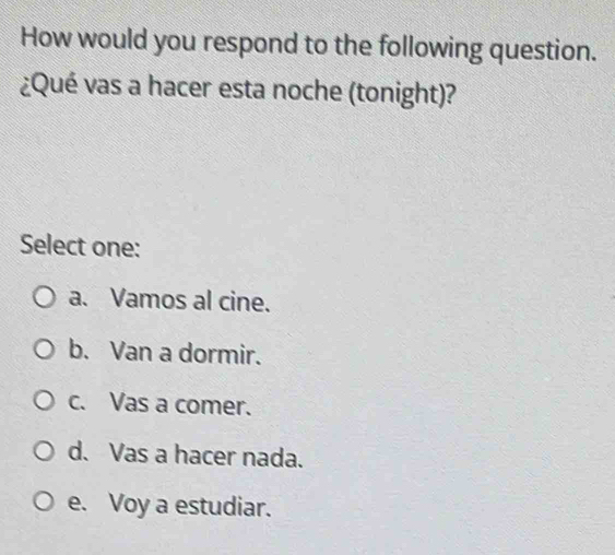 How would you respond to the following question.
¿Qué vas a hacer esta noche (tonight)?
Select one:
a. Vamos al cine.
b. Van a dormir.
c. Vas a comer.
d. Vas a hacer nada.
e. Voy a estudiar.