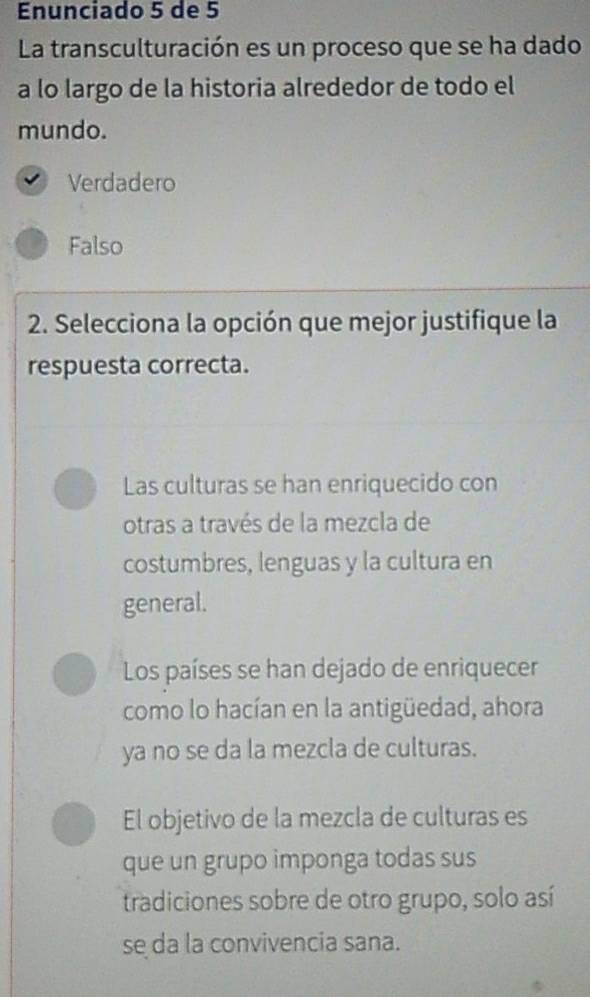 Enunciado 5 de 5
La transculturación es un proceso que se ha dado
a lo largo de la historia alrededor de todo el
mundo.
Verdadero
Falso
2. Selecciona la opción que mejor justifique la
respuesta correcta.
Las culturas se han enriquecido con
otras a través de la mezcla de
costumbres, lenguas y la cultura en
general.
Los países se han dejado de enriquecer
como lo hacían en la antigüedad, ahora
ya no se da la mezcla de culturas.
El objetivo de la mezcla de culturas es
que un grupo imponga todas sus
tradiciones sobre de otro grupo, solo así
se da la convivencia sana.